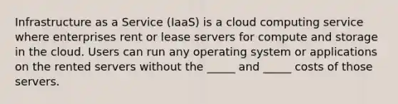 Infrastructure as a Service (IaaS) is a cloud computing service where enterprises rent or lease servers for compute and storage in the cloud. Users can run any operating system or applications on the rented servers without the _____ and _____ costs of those servers.