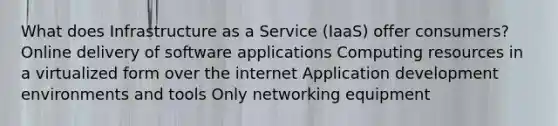 What does Infrastructure as a Service (IaaS) offer consumers? Online delivery of software applications Computing resources in a virtualized form over the internet Application development environments and tools Only networking equipment