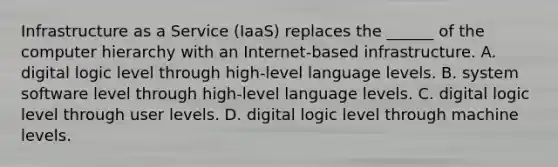 Infrastructure as a Service (IaaS) replaces the ______ of the computer hierarchy with an Internet-based infrastructure. A. digital logic level through high-level language levels. B. system software level through high-level language levels. C. digital logic level through user levels. D. digital logic level through machine levels.