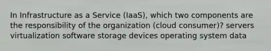 In Infrastructure as a Service (IaaS), which two components are the responsibility of the organization (cloud consumer)? servers virtualization software storage devices operating system data