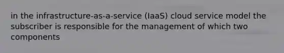 in the infrastructure-as-a-service (IaaS) cloud service model the subscriber is responsible for the management of which two components