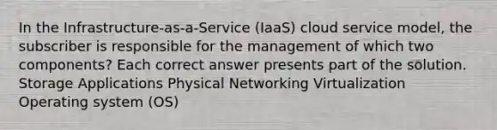 In the Infrastructure-as-a-Service (IaaS) cloud service model, the subscriber is responsible for the management of which two components? Each correct answer presents part of the solution. Storage Applications Physical Networking Virtualization Operating system (OS)