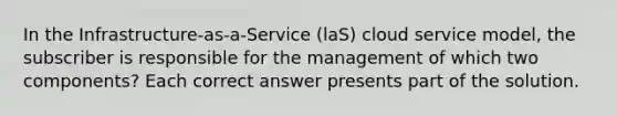 In the Infrastructure-as-a-Service (laS) cloud service model, the subscriber is responsible for the management of which two components? Each correct answer presents part of the solution.