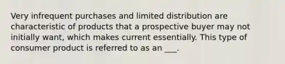 Very infrequent purchases and limited distribution are characteristic of products that a prospective buyer may not initially want, which makes current essentially. This type of consumer product is referred to as an ___.