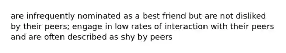 are infrequently nominated as a best friend but are not disliked by their peers; engage in low rates of interaction with their peers and are often described as shy by peers