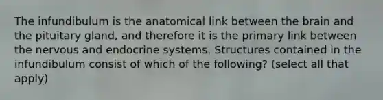 The infundibulum is the anatomical link between the brain and the pituitary gland, and therefore it is the primary link between the nervous and endocrine systems. Structures contained in the infundibulum consist of which of the following? (select all that apply)