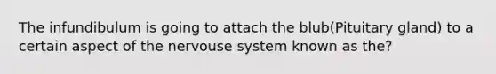 The infundibulum is going to attach the blub(Pituitary gland) to a certain aspect of the nervouse system known as the?