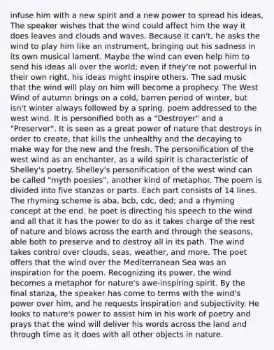 infuse him with a new spirit and a new power to spread his ideas, The speaker wishes that the wind could affect him the way it does leaves and clouds and waves. Because it can't, he asks the wind to play him like an instrument, bringing out his sadness in its own musical lament. Maybe the wind can even help him to send his ideas all over the world; even if they're not powerful in their own right, his ideas might inspire others. The sad music that the wind will play on him will become a prophecy. The West Wind of autumn brings on a cold, barren period of winter, but isn't winter always followed by a spring. poem addressed to the west wind. It is personified both as a "Destroyer" and a "Preserver". It is seen as a great power of nature that destroys in order to create, that kills the unhealthy and the decaying to make way for the new and the fresh. The personification of the west wind as an enchanter, as a wild spirit is characteristic of Shelley's poetry. Shelley's personification of the west wind can be called "myth poesies", another kind of metaphor. The poem is divided into five stanzas or parts. Each part consists of 14 lines. The rhyming scheme is aba, bcb, cdc, ded; and a rhyming concept at the end. he poet is directing his speech to the wind and all that it has the power to do as it takes charge of the rest of nature and blows across the earth and through the seasons, able both to preserve and to destroy all in its path. The wind takes control over clouds, seas, weather, and more. The poet offers that the wind over the Mediterranean Sea was an inspiration for the poem. Recognizing its power, the wind becomes a metaphor for nature's awe-inspiring spirit. By the final stanza, the speaker has come to terms with the wind's power over him, and he requests inspiration and subjectivity. He looks to nature's power to assist him in his work of poetry and prays that the wind will deliver his words across the land and through time as it does with all other objects in nature.