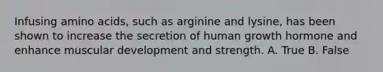 Infusing <a href='https://www.questionai.com/knowledge/k9gb720LCl-amino-acids' class='anchor-knowledge'>amino acids</a>, such as arginine and lysine, has been shown to increase the secretion of human growth hormone and enhance muscular development and strength. A. True B. False