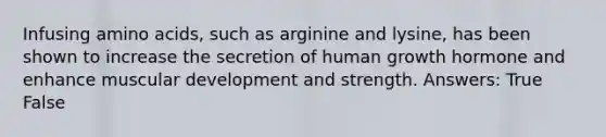 Infusing amino acids, such as arginine and lysine, has been shown to increase the secretion of human growth hormone and enhance muscular development and strength. Answers: True False