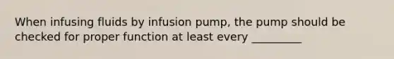 When infusing fluids by infusion pump, the pump should be checked for proper function at least every _________