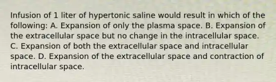 Infusion of 1 liter of hypertonic saline would result in which of the following: A. Expansion of only the plasma space. B. Expansion of the extracellular space but no change in the intracellular space. C. Expansion of both the extracellular space and intracellular space. D. Expansion of the extracellular space and contraction of intracellular space.