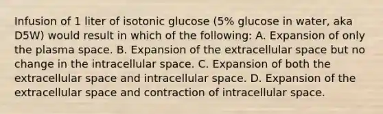 Infusion of 1 liter of isotonic glucose (5% glucose in water, aka D5W) would result in which of the following: A. Expansion of only the plasma space. B. Expansion of the extracellular space but no change in the intracellular space. C. Expansion of both the extracellular space and intracellular space. D. Expansion of the extracellular space and contraction of intracellular space.