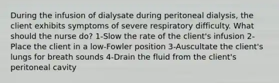 During the infusion of dialysate during peritoneal dialysis, the client exhibits symptoms of severe respiratory difficulty. What should the nurse do? 1-Slow the rate of the client's infusion 2-Place the client in a low-Fowler position 3-Auscultate the client's lungs for breath sounds 4-Drain the fluid from the client's peritoneal cavity