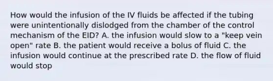 How would the infusion of the IV fluids be affected if the tubing were unintentionally dislodged from the chamber of the control mechanism of the EID? A. the infusion would slow to a "keep vein open" rate B. the patient would receive a bolus of fluid C. the infusion would continue at the prescribed rate D. the flow of fluid would stop