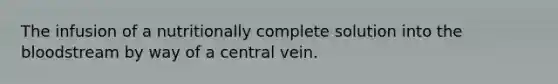 The infusion of a nutritionally complete solution into the bloodstream by way of a central vein.