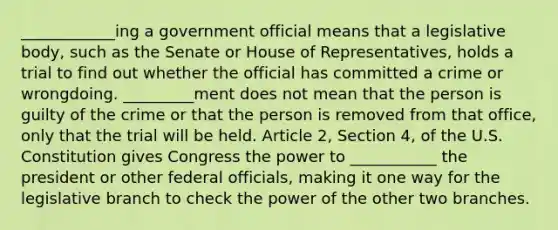 ____________ing a government official means that a legislative body, such as the Senate or House of Representatives, holds a trial to find out whether the official has committed a crime or wrongdoing. _________ment does not mean that the person is guilty of the crime or that the person is removed from that office, only that the trial will be held. Article 2, Section 4, of the U.S. Constitution gives Congress the power to ___________ the president or other federal officials, making it one way for the legislative branch to check the power of the other two branches.