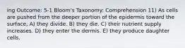 ing Outcome: 5-1 Bloom's Taxonomy: Comprehension 11) As cells are pushed from the deeper portion of the epidermis toward the surface, A) they divide. B) they die. C) their nutrient supply increases. D) they enter the dermis. E) they produce daughter cells.