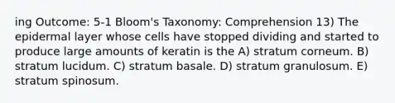 ing Outcome: 5-1 Bloom's Taxonomy: Comprehension 13) The epidermal layer whose cells have stopped dividing and started to produce large amounts of keratin is the A) stratum corneum. B) stratum lucidum. C) stratum basale. D) stratum granulosum. E) stratum spinosum.