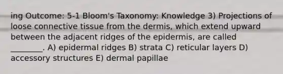 ing Outcome: 5-1 Bloom's Taxonomy: Knowledge 3) Projections of loose connective tissue from the dermis, which extend upward between the adjacent ridges of the epidermis, are called ________. A) epidermal ridges B) strata C) reticular layers D) accessory structures E) dermal papillae