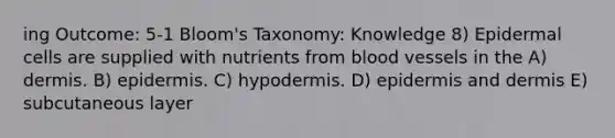 ing Outcome: 5-1 Bloom's Taxonomy: Knowledge 8) Epidermal cells are supplied with nutrients from blood vessels in the A) dermis. B) epidermis. C) hypodermis. D) epidermis and dermis E) subcutaneous layer