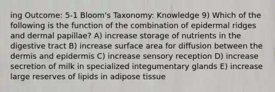 ing Outcome: 5-1 Bloom's Taxonomy: Knowledge 9) Which of the following is the function of the combination of epidermal ridges and dermal papillae? A) increase storage of nutrients in the digestive tract B) increase surface area for diffusion between <a href='https://www.questionai.com/knowledge/kEsXbG6AwS-the-dermis' class='anchor-knowledge'>the dermis</a> and epidermis C) increase sensory reception D) increase secretion of milk in specialized integumentary glands E) increase large reserves of lipids in adipose tissue