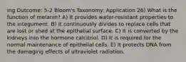 ing Outcome: 5-2 Bloom's Taxonomy: Application 26) What is the function of melanin? A) It provides water-resistant properties to the integument. B) It continuously divides to replace cells that are lost or shed at the epithelial surface. C) It is converted by the kidneys into the hormone calcitriol. D) It is required for the normal maintenance of epithelial cells. E) It protects DNA from the damaging effects of ultraviolet radiation.