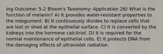 ing Outcome: 5-2 Bloom's Taxonomy: Application 26) What is the function of melanin? A) It provides water-resistant properties to the integument. B) It continuously divides to replace cells that are lost or shed at the epithelial surface. C) It is converted by the kidneys into the hormone calcitriol. D) It is required for the normal maintenance of epithelial cells. E) It protects DNA from the damaging effects of ultraviolet radiation.