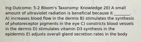 ing Outcome: 5-2 Bloom's Taxonomy: Knowledge 20) A small amount of ultraviolet radiation is beneficial because it ________. A) increases blood flow in the dermis B) stimulates the synthesis of photoreceptor pigments in the eye C) constricts blood vessels in the dermis D) stimulates vitamin D3 synthesis in the epidermis E) adjusts overall gland secretion rates in the body