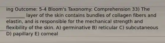 ing Outcome: 5-4 Bloom's Taxonomy: Comprehension 33) The ________ layer of the skin contains bundles of collagen fibers and elastin, and is responsible for the mechanical strength and flexibility of the skin. A) germinative B) reticular C) subcutaneous D) papillary E) corneal