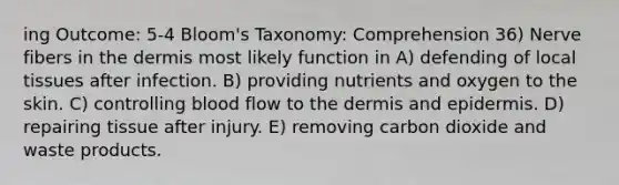 ing Outcome: 5-4 Bloom's Taxonomy: Comprehension 36) Nerve fibers in the dermis most likely function in A) defending of local tissues after infection. B) providing nutrients and oxygen to the skin. C) controlling blood flow to the dermis and epidermis. D) repairing tissue after injury. E) removing carbon dioxide and waste products.