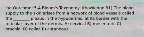 ing Outcome: 5-4 Bloom's Taxonomy: Knowledge 31) <a href='https://www.questionai.com/knowledge/k7oXMfj7lk-the-blood' class='anchor-knowledge'>the blood</a> supply to the skin arises from a network of blood vessels called the ________ plexus in <a href='https://www.questionai.com/knowledge/ktsCAWWU5U-the-hypodermis' class='anchor-knowledge'>the hypodermis</a>, at its border with the reticular layer of <a href='https://www.questionai.com/knowledge/kEsXbG6AwS-the-dermis' class='anchor-knowledge'>the dermis</a>. A) cervical B) mesenteric C) brachial D) celiac E) cutaneous