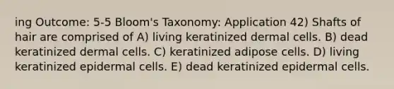 ing Outcome: 5-5 Bloom's Taxonomy: Application 42) Shafts of hair are comprised of A) living keratinized dermal cells. B) dead keratinized dermal cells. C) keratinized adipose cells. D) living keratinized epidermal cells. E) dead keratinized epidermal cells.