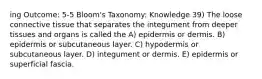 ing Outcome: 5-5 Bloom's Taxonomy: Knowledge 39) The loose connective tissue that separates the integument from deeper tissues and organs is called the A) epidermis or dermis. B) epidermis or subcutaneous layer. C) hypodermis or subcutaneous layer. D) integument or dermis. E) epidermis or superficial fascia.