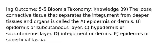 ing Outcome: 5-5 Bloom's Taxonomy: Knowledge 39) The loose connective tissue that separates the integument from deeper tissues and organs is called the A) epidermis or dermis. B) epidermis or subcutaneous layer. C) hypodermis or subcutaneous layer. D) integument or dermis. E) epidermis or superficial fascia.