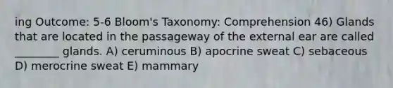 ing Outcome: 5-6 Bloom's Taxonomy: Comprehension 46) Glands that are located in the passageway of the external ear are called ________ glands. A) ceruminous B) apocrine sweat C) sebaceous D) merocrine sweat E) mammary