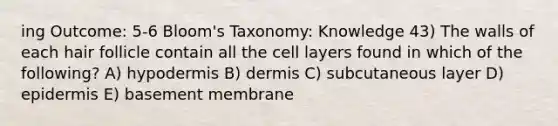 ing Outcome: 5-6 Bloom's Taxonomy: Knowledge 43) The walls of each hair follicle contain all the cell layers found in which of the following? A) hypodermis B) dermis C) subcutaneous layer D) epidermis E) basement membrane