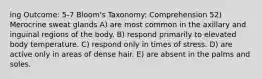 ing Outcome: 5-7 Bloom's Taxonomy: Comprehension 52) Merocrine sweat glands A) are most common in the axillary and inguinal regions of the body. B) respond primarily to elevated body temperature. C) respond only in times of stress. D) are active only in areas of dense hair. E) are absent in the palms and soles.