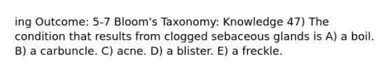 ing Outcome: 5-7 Bloom's Taxonomy: Knowledge 47) The condition that results from clogged sebaceous glands is A) a boil. B) a carbuncle. C) acne. D) a blister. E) a freckle.