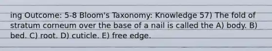 ing Outcome: 5-8 Bloom's Taxonomy: Knowledge 57) The fold of stratum corneum over the base of a nail is called the A) body. B) bed. C) root. D) cuticle. E) free edge.