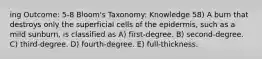 ing Outcome: 5-8 Bloom's Taxonomy: Knowledge 58) A burn that destroys only the superficial cells of the epidermis, such as a mild sunburn, is classified as A) first-degree. B) second-degree. C) third-degree. D) fourth-degree. E) full-thickness.