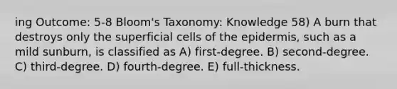 ing Outcome: 5-8 Bloom's Taxonomy: Knowledge 58) A burn that destroys only the superficial cells of the epidermis, such as a mild sunburn, is classified as A) first-degree. B) second-degree. C) third-degree. D) fourth-degree. E) full-thickness.