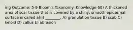 ing Outcome: 5-9 Bloom's Taxonomy: Knowledge 60) A thickened area of scar tissue that is covered by a shiny, smooth epidermal surface is called a(n) ________. A) granulation tissue B) scab C) keloid D) callus E) abrasion