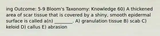 ing Outcome: 5-9 Bloom's Taxonomy: Knowledge 60) A thickened area of scar tissue that is covered by a shiny, smooth epidermal surface is called a(n) ________. A) granulation tissue B) scab C) keloid D) callus E) abrasion