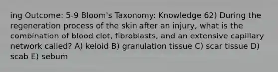 ing Outcome: 5-9 Bloom's Taxonomy: Knowledge 62) During the regeneration process of the skin after an injury, what is the combination of blood clot, fibroblasts, and an extensive capillary network called? A) keloid B) granulation tissue C) scar tissue D) scab E) sebum