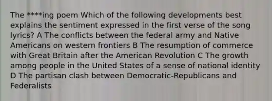 The ****ing poem Which of the following developments best explains the sentiment expressed in the first verse of the song lyrics? A The conflicts between the federal army and Native Americans on western frontiers B The resumption of commerce with Great Britain after the American Revolution C The growth among people in the United States of a sense of national identity D The partisan clash between Democratic-Republicans and Federalists