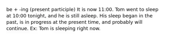 be + -ing (present participle) It is now 11:00. Tom went to sleep at 10:00 tonight, and he is still asleep. His sleep began in the past, is in progress at the present time, and probably will continue. Ex: Tom is sleeping right now.