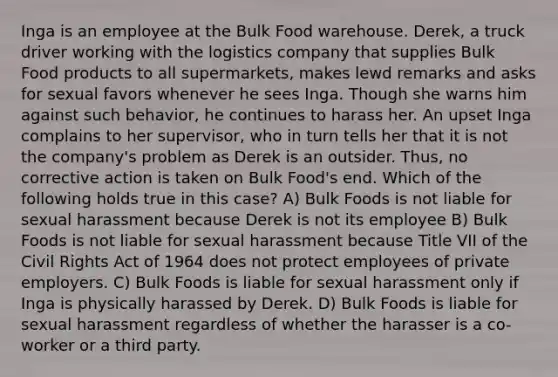 Inga is an employee at the Bulk Food warehouse. Derek, a truck driver working with the logistics company that supplies Bulk Food products to all supermarkets, makes lewd remarks and asks for sexual favors whenever he sees Inga. Though she warns him against such behavior, he continues to harass her. An upset Inga complains to her supervisor, who in turn tells her that it is not the company's problem as Derek is an outsider. Thus, no corrective action is taken on Bulk Food's end. Which of the following holds true in this case? A) Bulk Foods is not liable for sexual harassment because Derek is not its employee B) Bulk Foods is not liable for sexual harassment because Title VII of the Civil Rights Act of 1964 does not protect employees of private employers. C) Bulk Foods is liable for sexual harassment only if Inga is physically harassed by Derek. D) Bulk Foods is liable for sexual harassment regardless of whether the harasser is a co-worker or a third party.