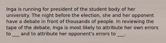 Inga is running for president of the student body of her university. The night before the election, she and her opponent have a debate in front of thousands of people. In reviewing the tape of the debate, Inga is most likely to attribute her own errors to ___ and to attribute her opponent's errors to ___.