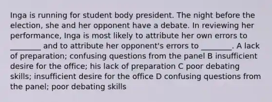 Inga is running for student body president. The night before the election, she and her opponent have a debate. In reviewing her performance, Inga is most likely to attribute her own errors to ________ and to attribute her opponent's errors to ________. A lack of preparation; confusing questions from the panel B insufficient desire for the office; his lack of preparation C poor debating skills; insufficient desire for the office D confusing questions from the panel; poor debating skills